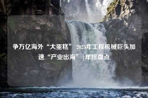 争万亿海外“大蛋糕” 2025年工程机械巨头加速“产业出海”|年终盘点