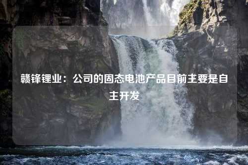 赣锋锂业：公司的固态电池产品目前主要是自主开发