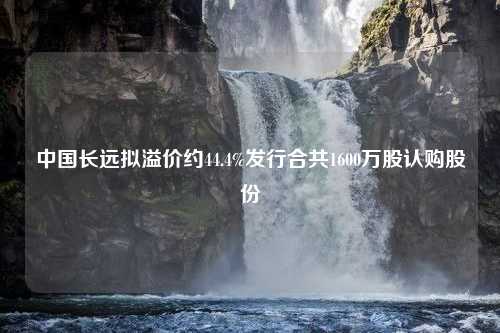 中国长远拟溢价约44.4%发行合共1600万股认购股份